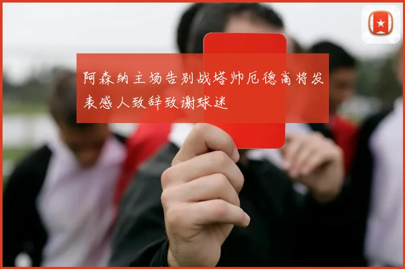 阿森纳主场告别战塔帅厄德高将发表感人致辞致谢球迷