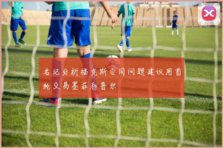 名记分析福克斯合同问题建议用首轮交易墨菲和普尔