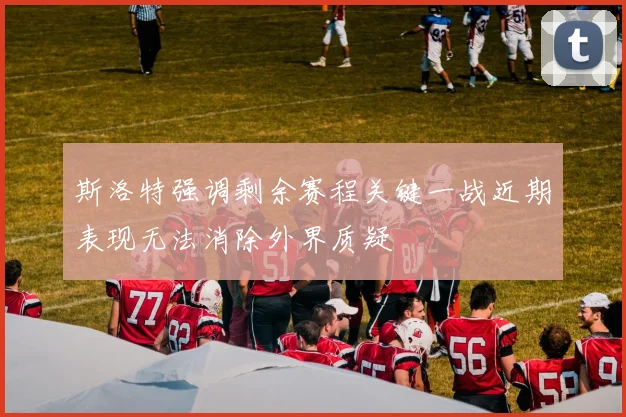 斯洛特强调剩余赛程关键一战近期表现无法消除外界质疑
