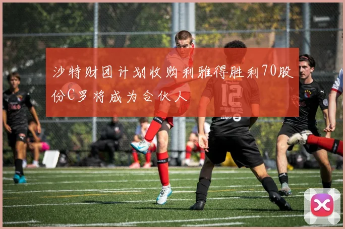 沙特财团计划收购利雅得胜利70股份C罗将成为合伙人