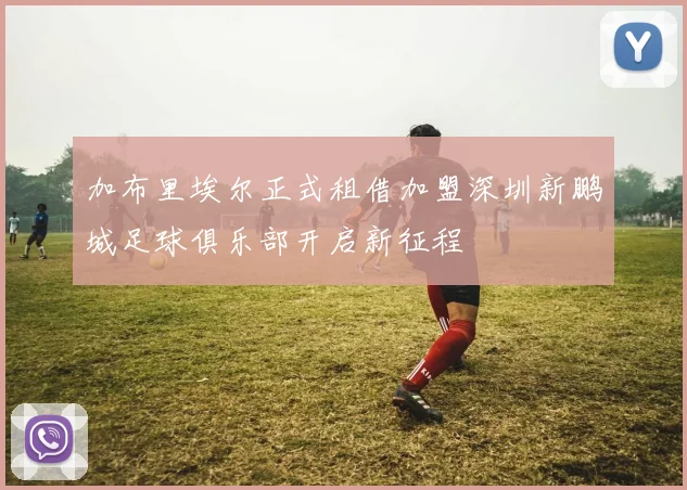 加布里埃尔正式租借加盟深圳新鹏城足球俱乐部开启新征程