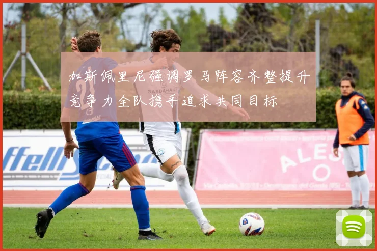 加斯佩里尼强调罗马阵容齐整提升竞争力全队携手追求共同目标