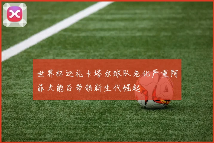 世界杯巡礼卡塔尔球队老化严重阿菲夫能否带领新生代崛起