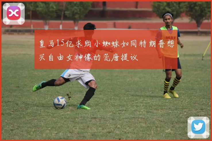 皇马15亿求购小蜘蛛如同特朗普想买自由女神像的荒唐提议