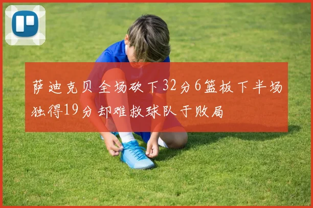 萨迪克贝全场砍下32分6篮板下半场独得19分却难救球队于败局