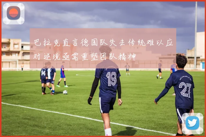 巴拉克直言德国队失去传统难以应对逆境亟需重塑团队精神