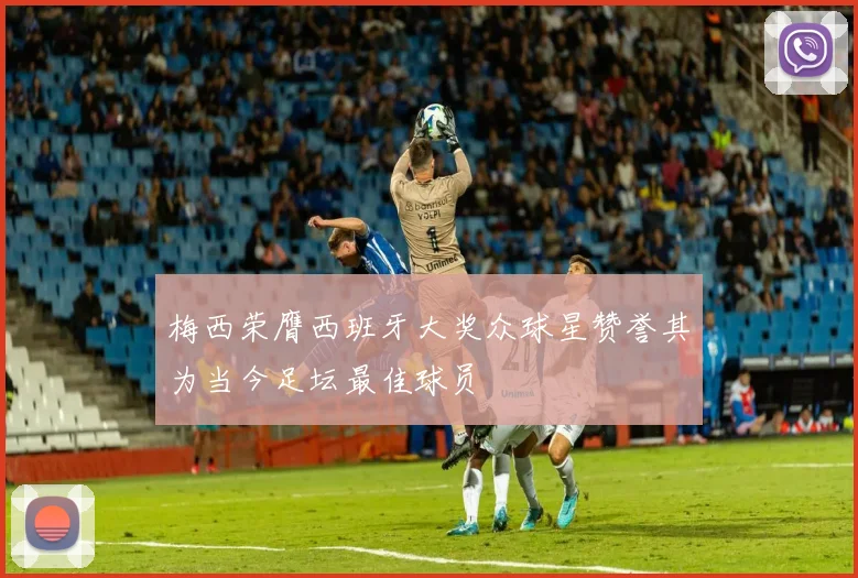 梅西荣膺西班牙大奖众球星赞誉其为当今足坛最佳球员