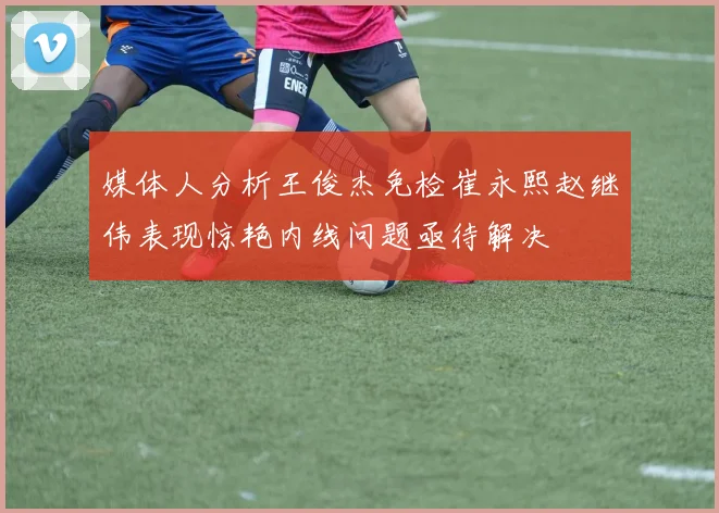 媒体人分析王俊杰免检崔永熙赵继伟表现惊艳内线问题亟待解决