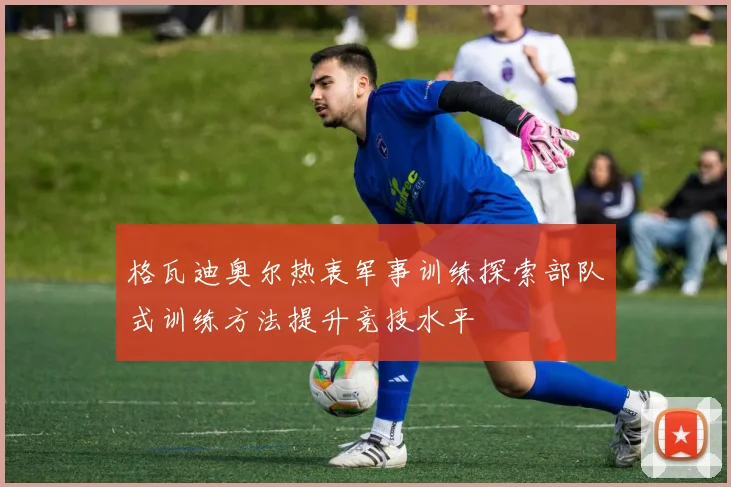 格瓦迪奥尔热衷军事训练探索部队式训练方法提升竞技水平