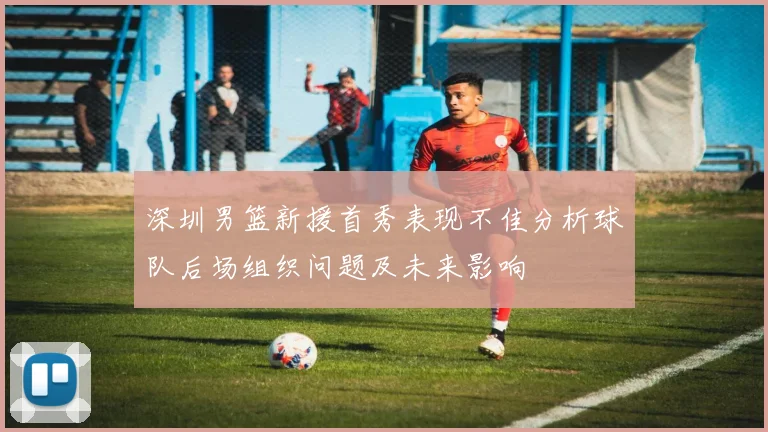 深圳男篮新援首秀表现不佳分析球队后场组织问题及未来影响