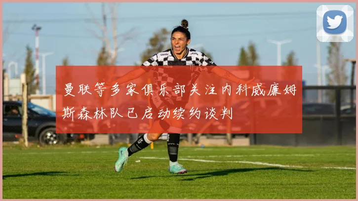 曼联等多家俱乐部关注内科威廉姆斯森林队已启动续约谈判