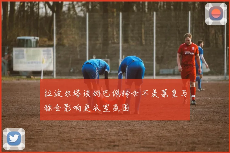 拉波尔塔谈姆巴佩转会不羡慕皇马称会影响更衣室氛围