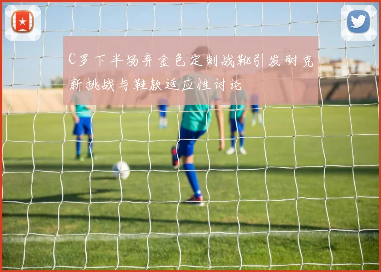 C罗下半场弃金色定制战靴引发耐克新挑战与鞋款适应性讨论