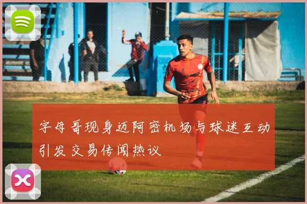 字母哥现身迈阿密机场与球迷互动引发交易传闻热议