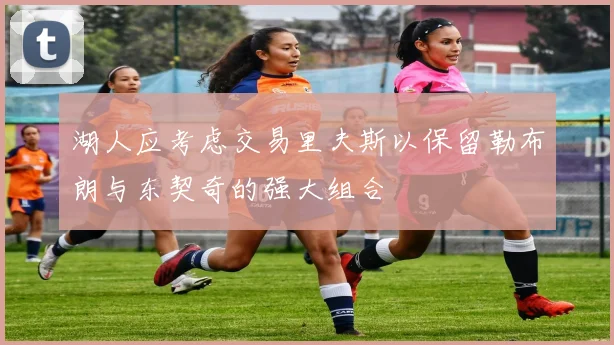 湖人应考虑交易里夫斯以保留勒布朗与东契奇的强大组合