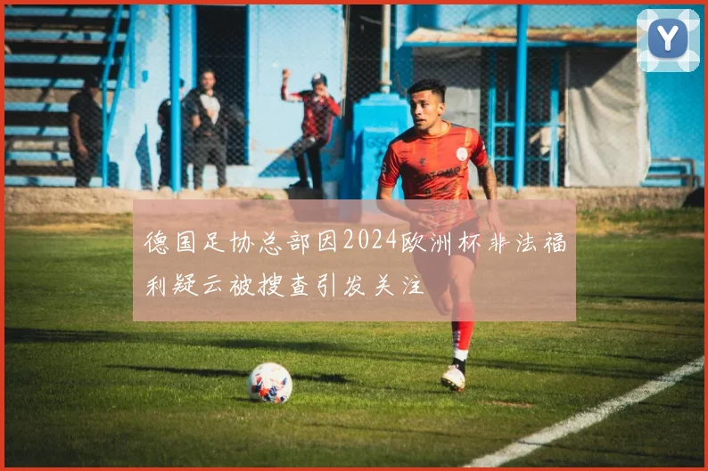 德国足协总部因2024欧洲杯非法福利疑云被搜查引发关注