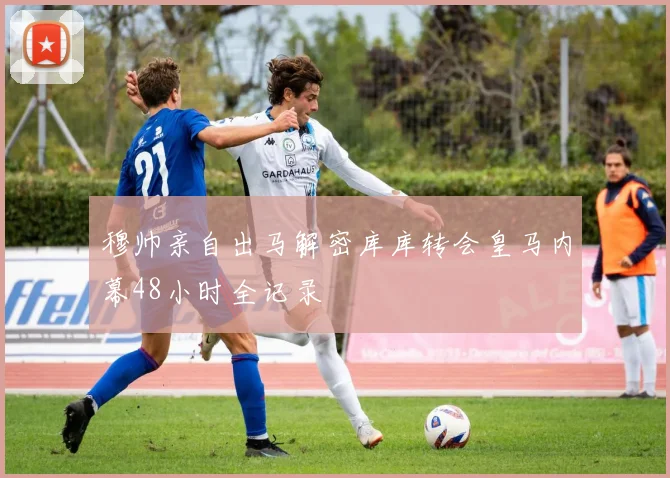 穆帅亲自出马解密库库转会皇马内幕48小时全记录