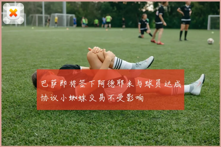 巴萨即将签下阿德耶米与球员达成协议小蜘蛛交易不受影响