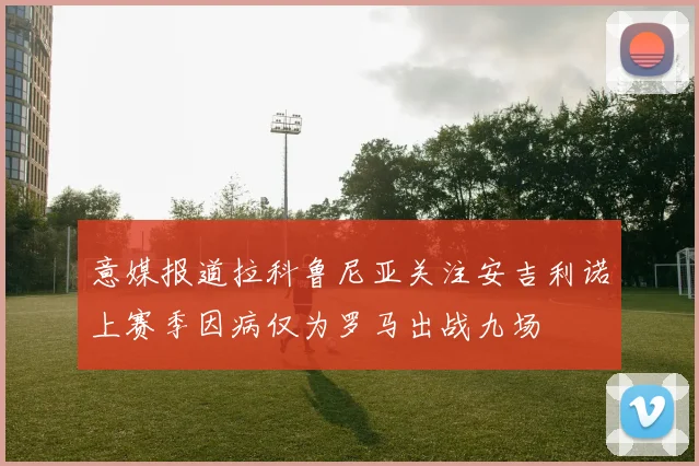意媒报道拉科鲁尼亚关注安吉利诺上赛季因病仅为罗马出战九场